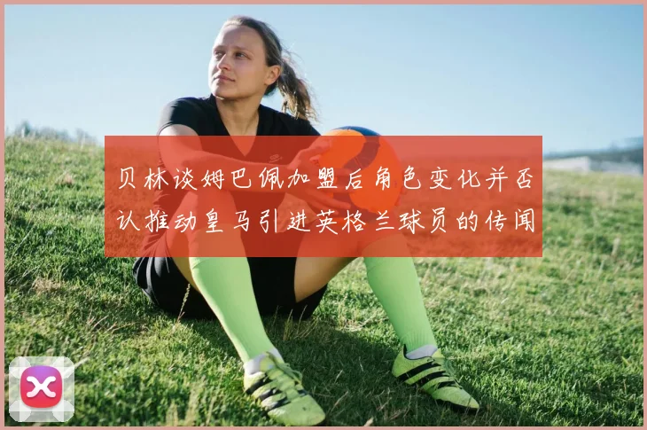 贝林谈姆巴佩加盟后角色变化并否认推动皇马引进英格兰球员的传闻