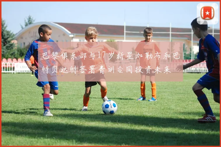 巴黎俱乐部与17岁新星加勒布和巴特贝达特签署青训合同投资未来
