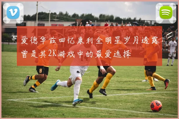 爱德华兹回忆康利全明星岁月透露曾是其2K游戏中的最爱选择