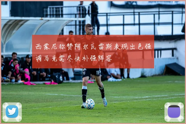 西蒙尼称赞阿尔瓦雷斯表现出色强调马竞需尽快补强阵容