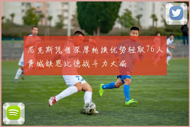 尼克斯凭借深厚轮换优势轻取76人费城缺恩比德战斗力大减