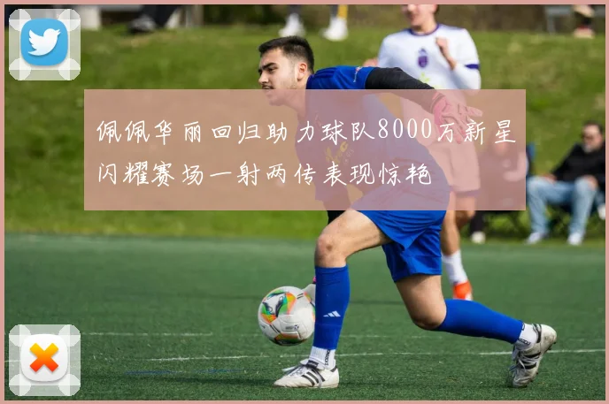 佩佩华丽回归助力球队8000万新星闪耀赛场一射两传表现惊艳