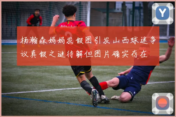 杨瀚森妈妈发假图引发山西球迷争议真假之谜待解但图片确实存在