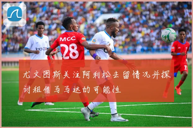 尤文图斯关注阿利松去留情况并探讨租借马马达的可能性