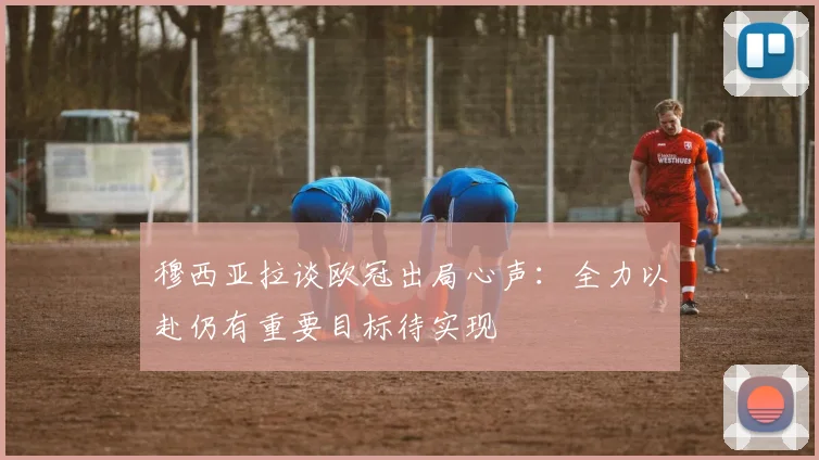 穆西亚拉谈欧冠出局心声：全力以赴仍有重要目标待实现