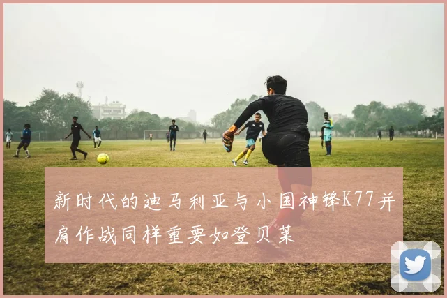 新时代的迪马利亚与小国神锋K77并肩作战同样重要如登贝莱