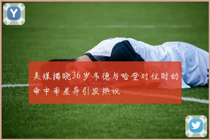 美媒揭晓36岁韦德与哈登对位时的命中率差异引发热议